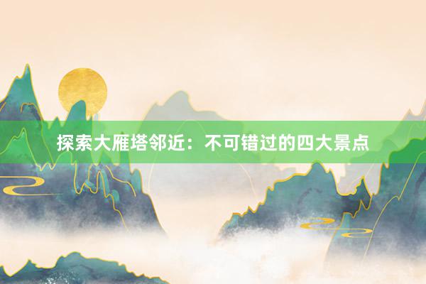 探索大雁塔邻近：不可错过的四大景点